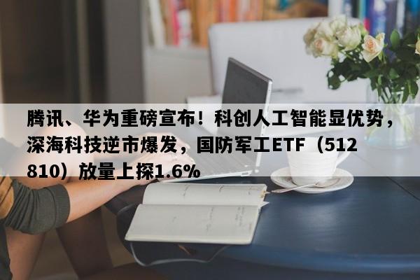 腾讯、华为重磅宣布！科创人工智能显优势，深海科技逆市爆发，国防军工ETF（512810）放量上探1.6%
