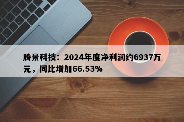 腾景科技：2024年度净利润约6937万元，同比增加66.53%