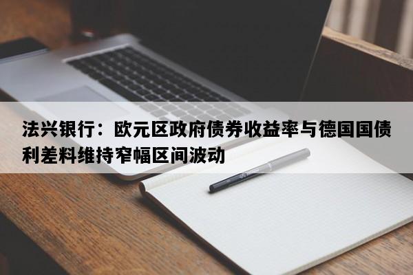 法兴银行：欧元区政府债券收益率与德国国债利差料维持窄幅区间波动