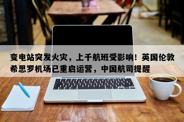 变电站突发火灾，上千航班受影响！英国伦敦希思罗机场已重启运营，中国航司提醒
