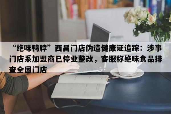 “绝味鸭脖”西昌门店伪造健康证追踪：涉事门店系加盟商已停业整改，客服称绝味食品排查全国门店