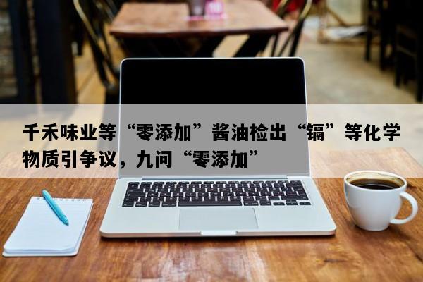 千禾味业等“零添加”酱油检出“镉”等化学物质引争议，九问“零添加”