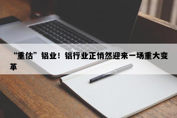 “重估”铝业！铝行业正悄然迎来一场重大变革