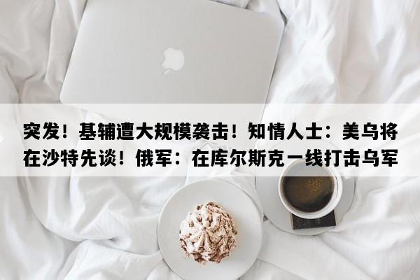 突发！基辅遭大规模袭击！知情人士：美乌将在沙特先谈！俄军：在库尔斯克一线打击乌军