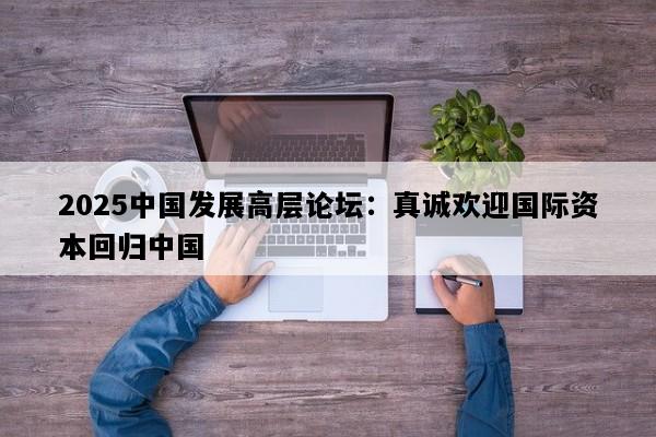 2025中国发展高层论坛：真诚欢迎国际资本回归中国