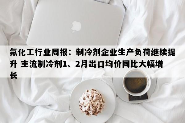 氟化工行业周报：制冷剂企业生产负荷继续提升 主流制冷剂1、2月出口均价同比大幅增长