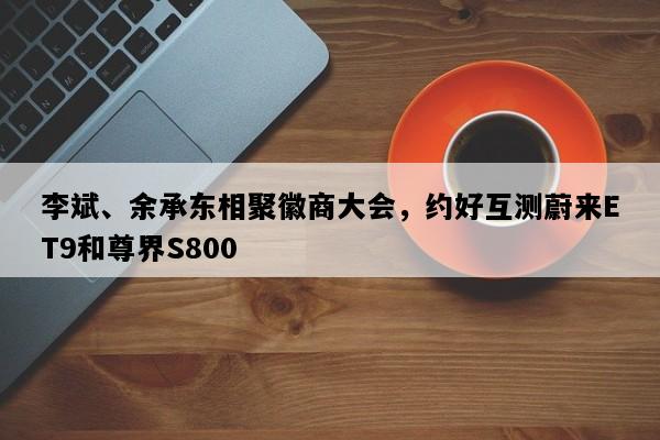李斌、余承东相聚徽商大会，约好互测蔚来ET9和尊界S800