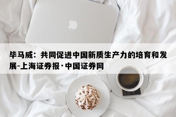 毕马威：共同促进中国新质生产力的培育和发展-上海证券报·中国证券网