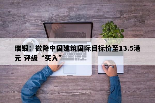 瑞银：微降中国建筑国际目标价至13.5港元 评级“买入”