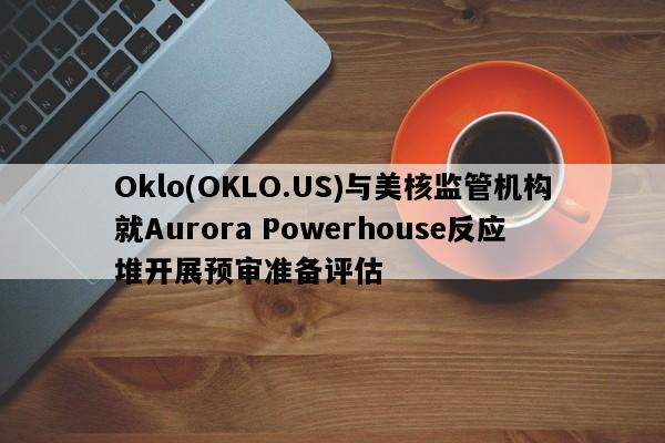 Oklo(OKLO.US)与美核监管机构就Aurora Powerhouse反应堆开展预审准备评估