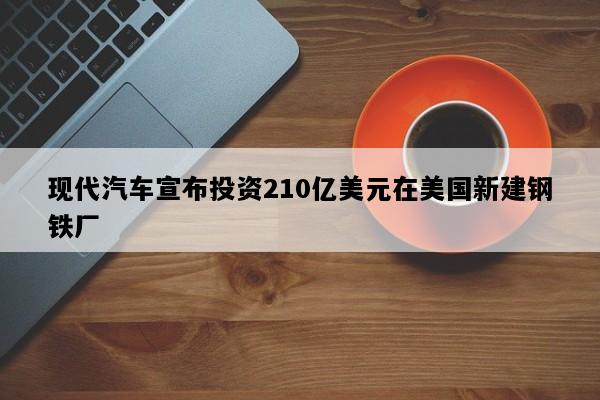 现代汽车宣布投资210亿美元在美国新建钢铁厂