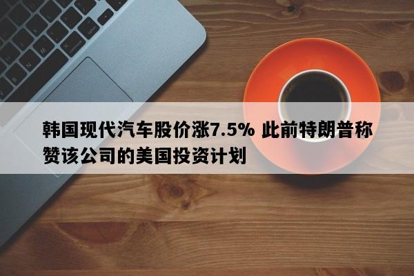 韩国现代汽车股价涨7.5% 此前特朗普称赞该公司的美国投资计划