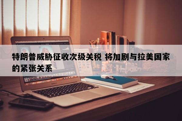 特朗普威胁征收次级关税 将加剧与拉美国家的紧张关系