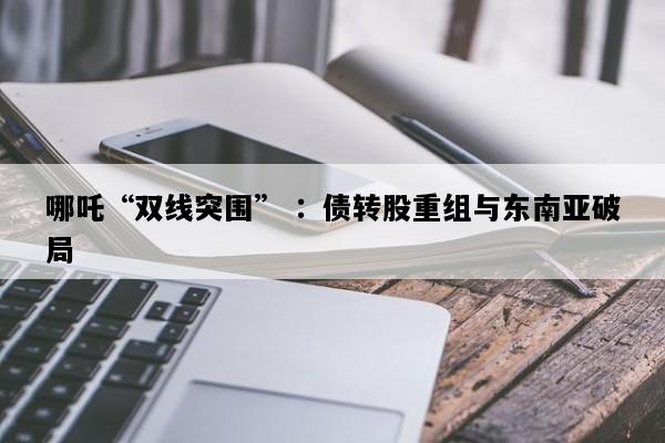 哪吒“双线突围” ：债转股重组与东南亚破局