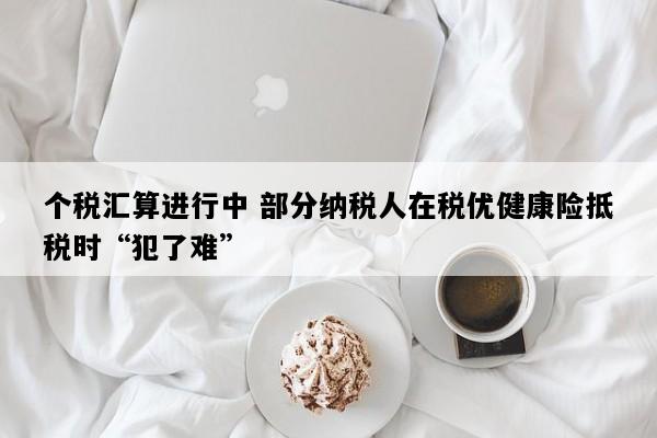 个税汇算进行中 部分纳税人在税优健康险抵税时“犯了难”