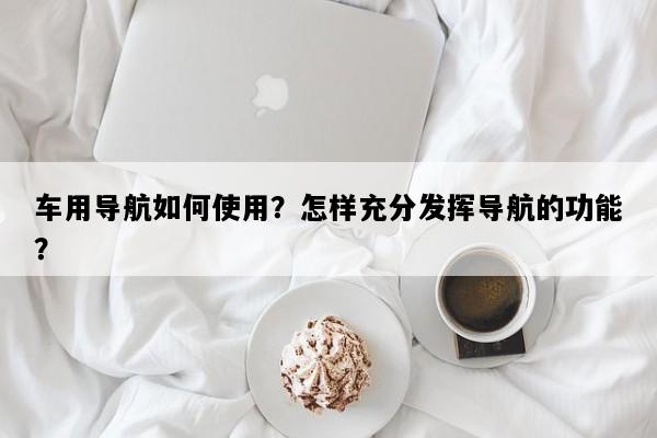 车用导航如何使用？怎样充分发挥导航的功能？
