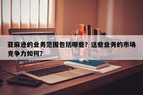 亚麻逊的业务范围包括哪些？这些业务的市场竞争力如何？