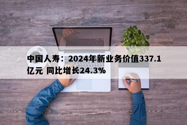 中国人寿：2024年新业务价值337.1亿元 同比增长24.3%