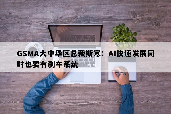 GSMA大中华区总裁斯寒：AI快速发展同时也要有刹车系统