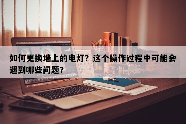 如何更换墙上的电灯？这个操作过程中可能会遇到哪些问题？