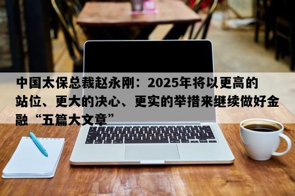 中国太保总裁赵永刚：2025年将以更高的站位、更大的决心、更实的举措来继续做好金融“五篇大文章”