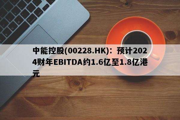 中能控股(00228.HK)：预计2024财年EBITDA约1.6亿至1.8亿港元