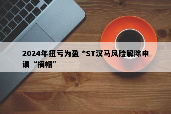 2024年扭亏为盈 *ST汉马风险解除申请“摘帽”