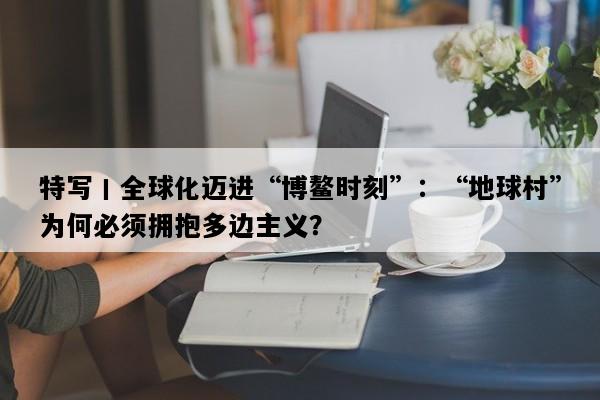 特写丨全球化迈进“博鳌时刻”：“地球村”为何必须拥抱多边主义？