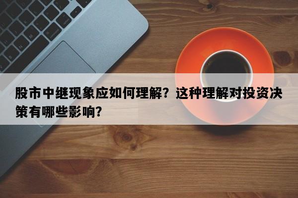 股市中继现象应如何理解？这种理解对投资决策有哪些影响？