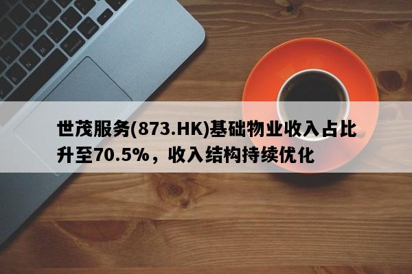 世茂服务(873.HK)基础物业收入占比升至70.5%，收入结构持续优化