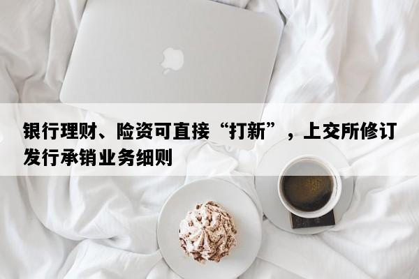 银行理财、险资可直接“打新”，上交所修订发行承销业务细则