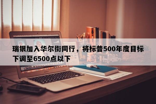 瑞银加入华尔街同行，将标普500年度目标下调至6500点以下