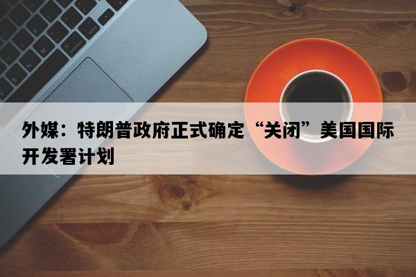 外媒：特朗普政府正式确定“关闭”美国国际开发署计划