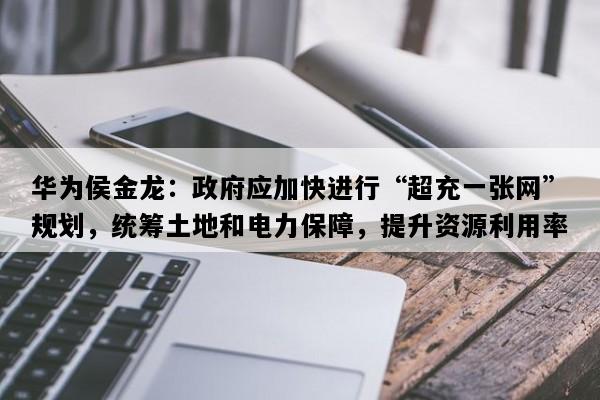 华为侯金龙：政府应加快进行“超充一张网”规划，统筹土地和电力保障，提升资源利用率