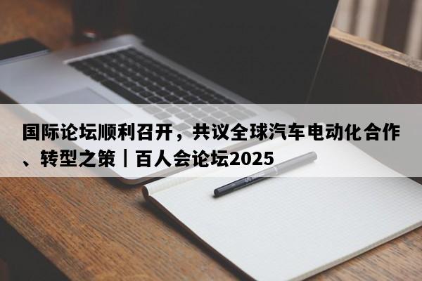 国际论坛顺利召开，共议全球汽车电动化合作、转型之策｜百人会论坛2025