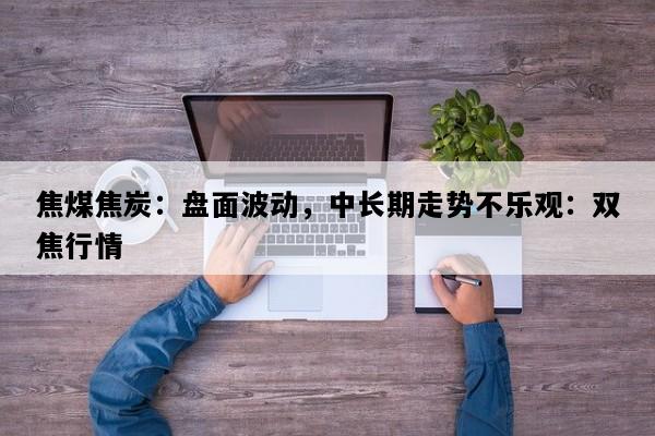 焦煤焦炭：盘面波动，中长期走势不乐观：双焦行情