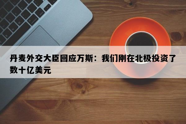 丹麦外交大臣回应万斯：我们刚在北极投资了数十亿美元