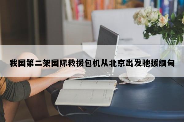 我国第二架国际救援包机从北京出发驰援缅甸
