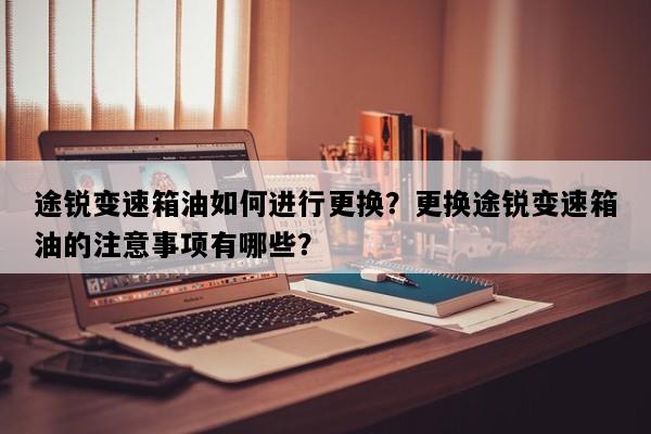 途锐变速箱油如何进行更换？更换途锐变速箱油的注意事项有哪些？