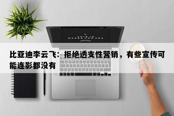 比亚迪李云飞：拒绝透支性营销，有些宣传可能连影都没有