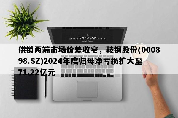 供销两端市场价差收窄，鞍钢股份(000898.SZ)2024年度归母净亏损扩大至71.22亿元