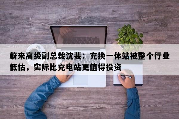 蔚来高级副总裁沈斐：充换一体站被整个行业低估，实际比充电站更值得投资