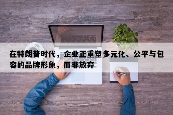 在特朗普时代，企业正重塑多元化、公平与包容的品牌形象，而非放弃