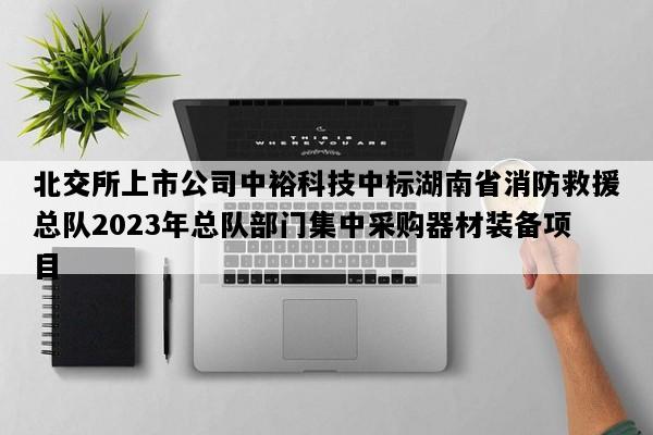 北交所上市公司中裕科技中标湖南省消防救援总队2023年总队部门集中采购器材装备项目
