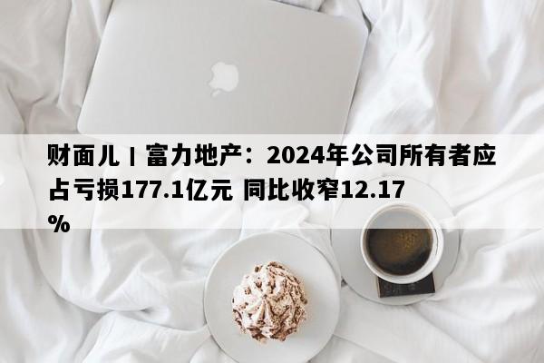 财面儿丨富力地产：2024年公司所有者应占亏损177.1亿元 同比收窄12.17%