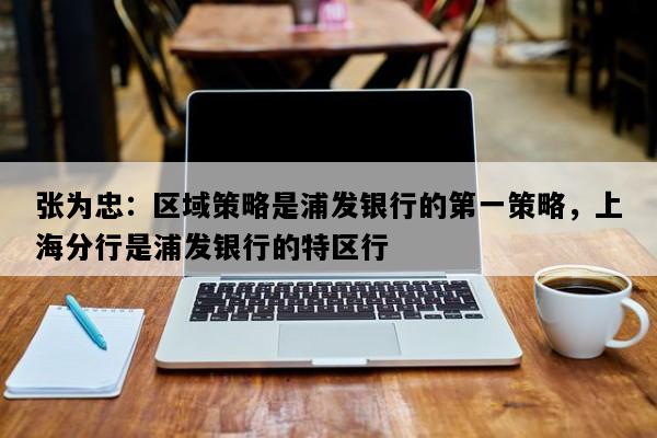 张为忠：区域策略是浦发银行的第一策略，上海分行是浦发银行的特区行