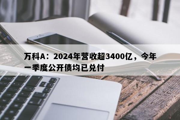 万科A：2024年营收超3400亿，今年一季度公开债均已兑付