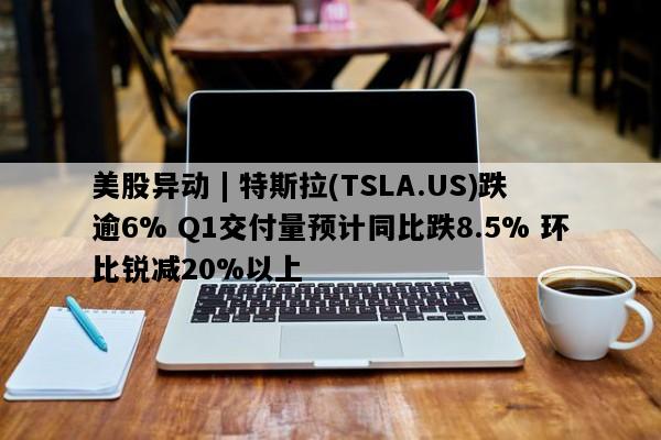 美股异动 | 特斯拉(TSLA.US)跌逾6% Q1交付量预计同比跌8.5% 环比锐减20%以上