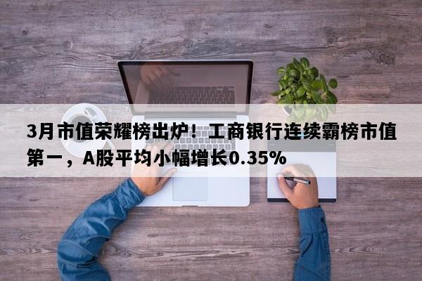 3月市值荣耀榜出炉！工商银行连续霸榜市值第一，A股平均小幅增长0.35%