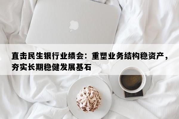 直击民生银行业绩会：重塑业务结构稳资产，夯实长期稳健发展基石